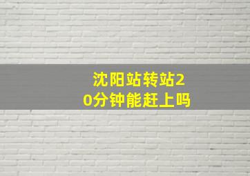 沈阳站转站20分钟能赶上吗