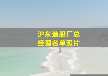 沪东造船厂总经理名单照片