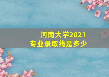 河南大学2021专业录取线是多少