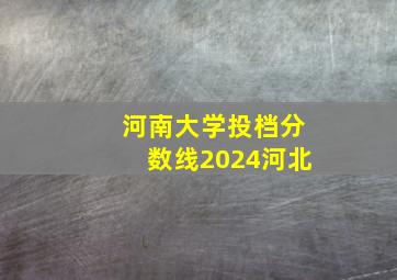 河南大学投档分数线2024河北