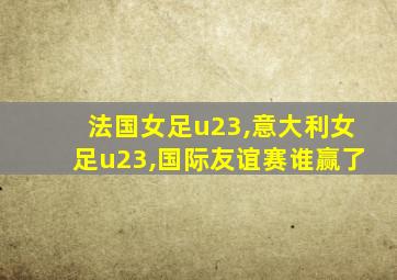 法国女足u23,意大利女足u23,国际友谊赛谁赢了