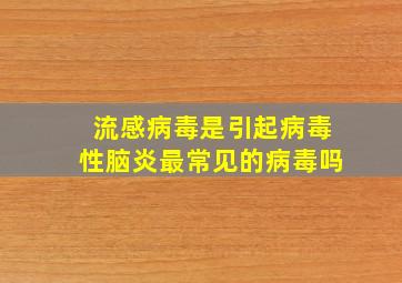 流感病毒是引起病毒性脑炎最常见的病毒吗