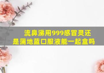 流鼻涕用999感冒灵还是蒲地蓝口服液能一起盒吗