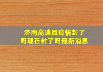 济南高速因疫情封了吗现在封了吗最新消息