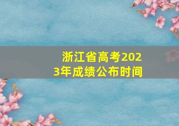 浙江省高考2023年成绩公布时间