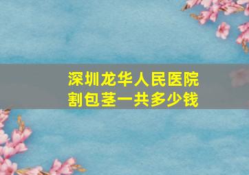 深圳龙华人民医院割包茎一共多少钱