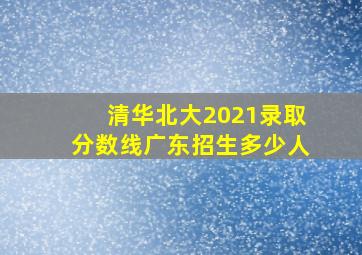 清华北大2021录取分数线广东招生多少人