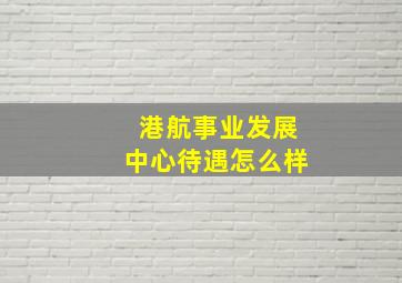 港航事业发展中心待遇怎么样