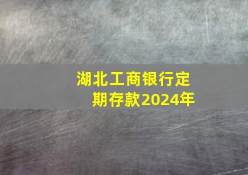 湖北工商银行定期存款2024年