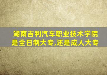 湖南吉利汽车职业技术学院是全日制大专,还是成人大专