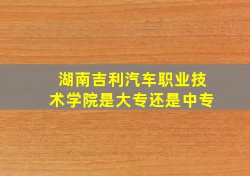 湖南吉利汽车职业技术学院是大专还是中专