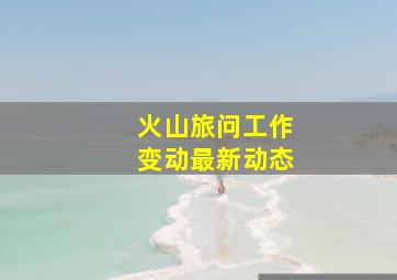 火山旅问工作变动最新动态