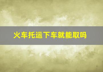 火车托运下车就能取吗