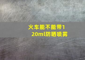 火车能不能带120ml防晒喷雾