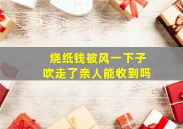 烧纸钱被风一下子吹走了亲人能收到吗