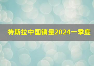 特斯拉中国销量2024一季度