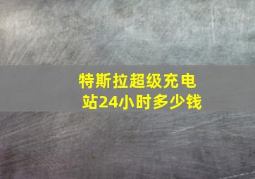 特斯拉超级充电站24小时多少钱