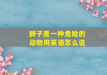 狮子是一种危险的动物用英语怎么说