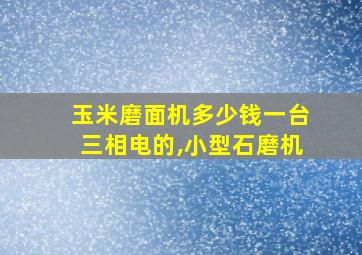 玉米磨面机多少钱一台三相电的,小型石磨机