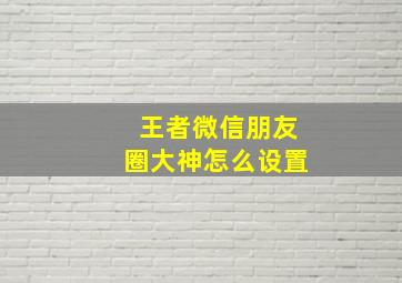 王者微信朋友圈大神怎么设置