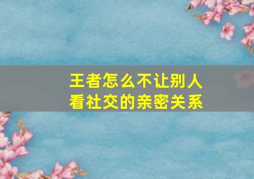 王者怎么不让别人看社交的亲密关系