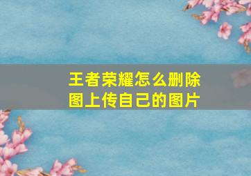 王者荣耀怎么删除图上传自己的图片