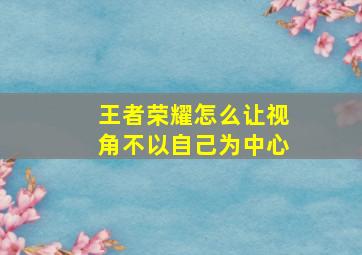 王者荣耀怎么让视角不以自己为中心