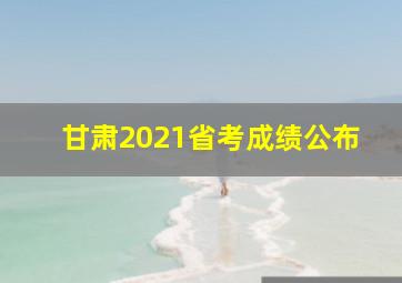 甘肃2021省考成绩公布