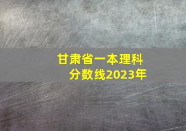 甘肃省一本理科分数线2023年