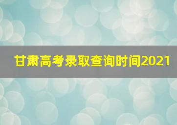 甘肃高考录取查询时间2021