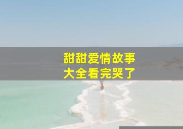 甜甜爱情故事大全看完哭了