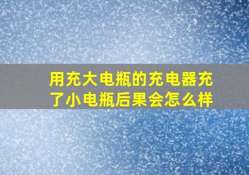 用充大电瓶的充电器充了小电瓶后果会怎么样