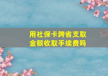 用社保卡跨省支取金额收取手续费吗