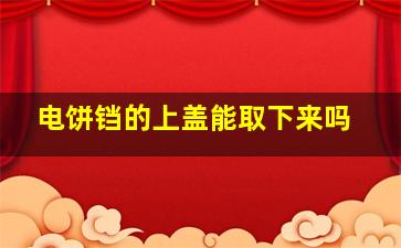 电饼铛的上盖能取下来吗