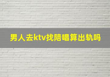 男人去ktv找陪唱算出轨吗