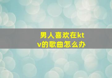 男人喜欢在ktv的歌曲怎么办