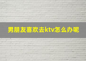 男朋友喜欢去ktv怎么办呢