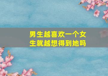 男生越喜欢一个女生就越想得到她吗