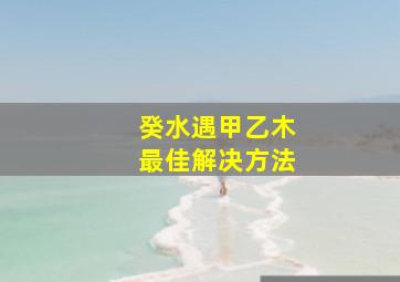 癸水遇甲乙木最佳解决方法