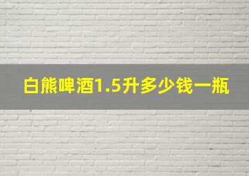 白熊啤酒1.5升多少钱一瓶