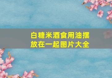 白糖米酒食用油摆放在一起图片大全