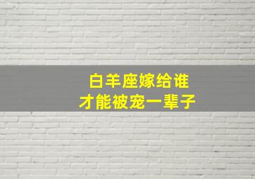 白羊座嫁给谁才能被宠一辈子