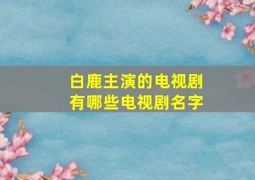 白鹿主演的电视剧有哪些电视剧名字