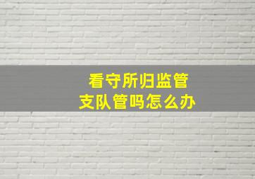 看守所归监管支队管吗怎么办