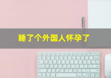 睡了个外国人怀孕了