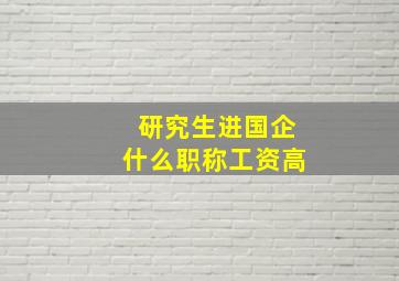 研究生进国企什么职称工资高