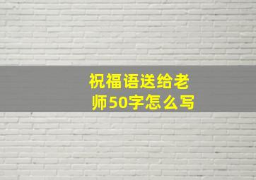 祝福语送给老师50字怎么写