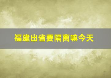 福建出省要隔离嘛今天