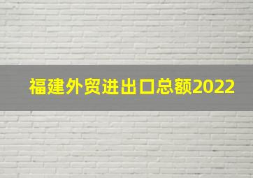 福建外贸进出口总额2022