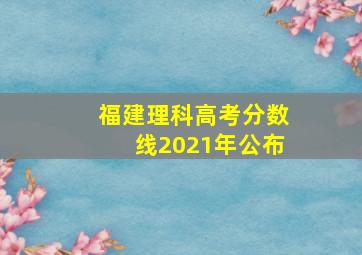 福建理科高考分数线2021年公布